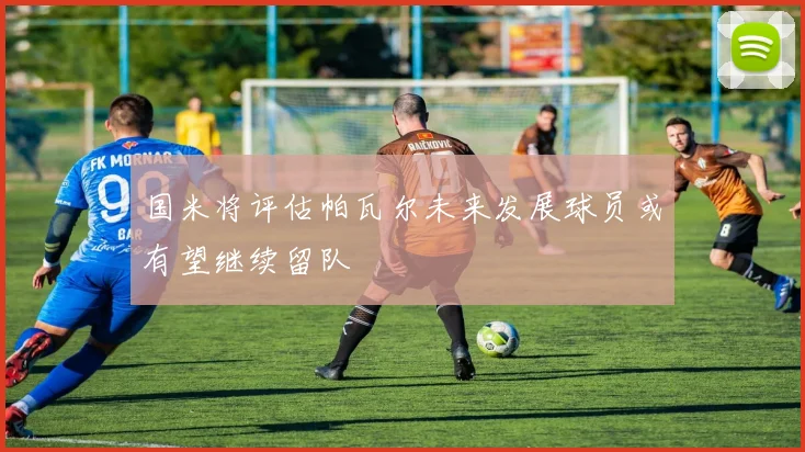 国米将评估帕瓦尔未来发展球员或有望继续留队