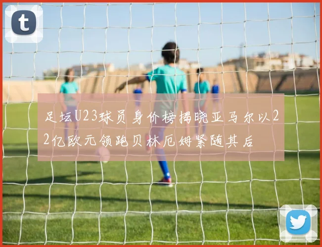 足坛U23球员身价榜揭晓亚马尔以22亿欧元领跑贝林厄姆紧随其后