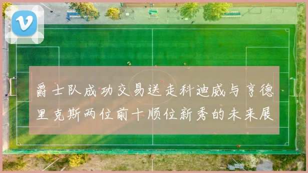 爵士队成功交易送走科迪威与亨德里克斯两位前十顺位新秀的未来展望