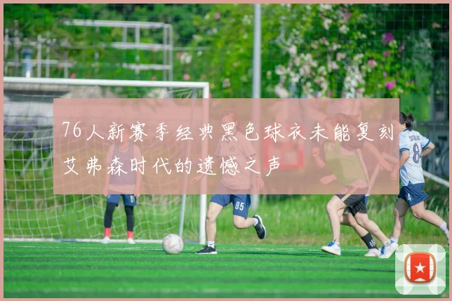 76人新赛季经典黑色球衣未能复刻艾弗森时代的遗憾之声