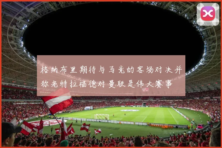 格纳布里期待与马竞的客场对决并称老特拉福德对曼联是伟大赛事