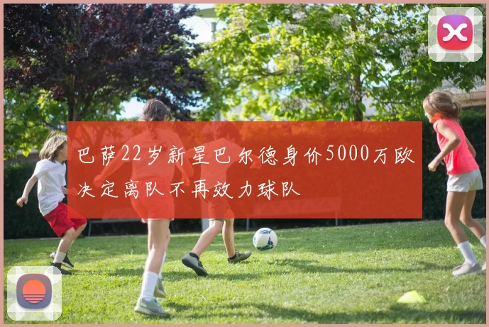 巴萨22岁新星巴尔德身价5000万欧决定离队不再效力球队